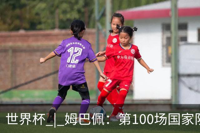 世界杯 | 姆巴佩：第100场国家队比赛意义非凡 但赢球才最重要